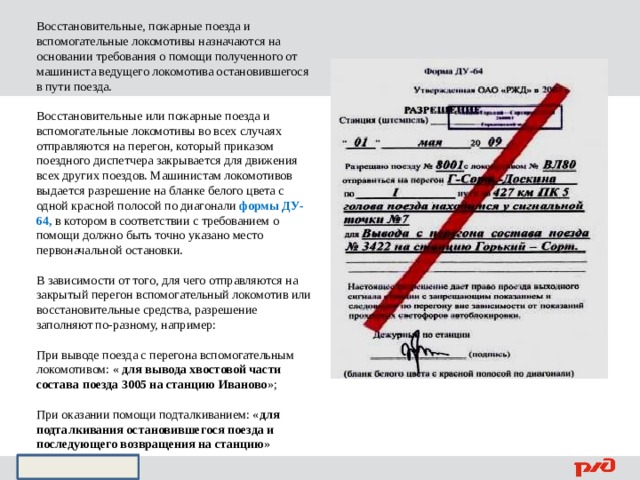 Восстановительные, пожарные поезда и вспомогательные локомотивы назначаются на основании требования о помощи полученного от машиниста ведущего локомотива остановившегося в пути поезда. Восстановительные или пожарные поезда и вспомогательные локомотивы во всех случаях отправляются на перегон, который приказом поездного диспетчера закрывается для движения всех других поездов. Машинистам локомотивов выдается разрешение на бланке белого цвета с одной красной полосой по диагонали формы ДУ-64, в котором в соответствии с требованием о помощи должно быть точно указано место первоначальной остановки. В зависимости от того, для чего отправляются на закрытый перегон вспомогательный локомотив или восстановительные средства, разрешение заполняют по-разному, например: При выводе поезда с перегона вспомогательным локомотивом: « для вывода хвостовой части состава поезда 3005 на станцию Иваново »; При оказании помощи подталкиванием: « для подталкивания остановившегося поезда и последующего возвращения на станцию » 