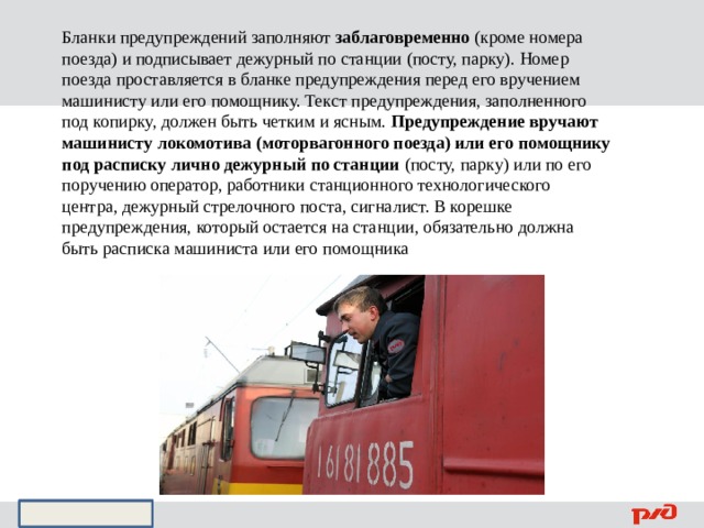 Бланки предупреждений заполняют заблаговременно (кроме номера поезда) и подписывает дежурный по станции (посту, парку). Номер поезда проставляется в бланке предупреждения перед его вручением машинисту или его помощнику. Текст предупреждения, заполненного под копирку, должен быть четким и ясным. Предупреждение вручают машинисту локомотива (моторвагонного поезда) или его помощнику под расписку лично дежурный по станции (посту, парку) или по его поручению оператор, работники станционного технологического центра, дежурный стрелочного поста, сигналист. В корешке предупреждения, который остается на станции, обязательно должна быть расписка машиниста или его помощника 