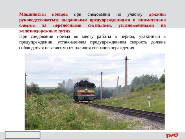 Машинисты поездов при следовании по участку должны руководствоваться выданными предупреждениями и внимательно следить за переносными сигналами, установленными на железнодорожных путях. При следовании поезда по месту работы в период, указанный в предупреждении, установленная предупреждением скорость должна соблюдаться независимо от наличия сигналов ограждения. 