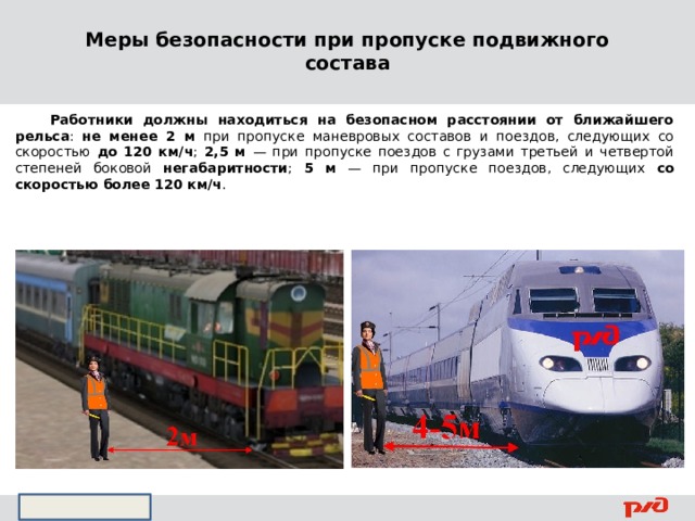 Меры безопасности при пропуске подвижного состава  Работники должны находиться на безопасном расстоянии от ближайшего рельса : не менее 2 м при пропуске маневровых составов и поездов, следующих со скоростью до 120 км/ч ; 2,5 м — при пропуске поездов с грузами третьей и четвертой степеней боковой негабаритности ; 5 м — при пропуске поездов, следующих со скоростью более 120 км/ч .   
