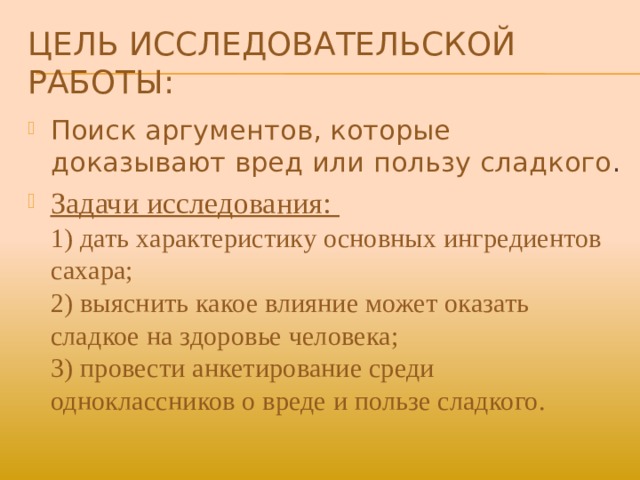 Цель исследовательской работы: Поиск аргументов, которые доказывают вред или пользу сладкого . Задачи исследования:  1) дать характеристику основных ингредиентов сахара;  2) выяснить какое влияние может оказать сладкое на здоровье человека;  3) провести анкетирование среди одноклассников о вреде и пользе сладкого. 