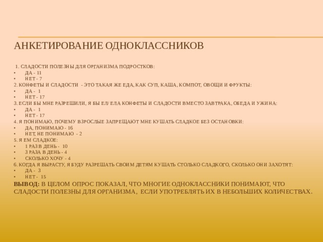 Анкетирование одноклассников    1. Сладости полезны для организма подростков:  •  Да - 11  •  Нет - 7  2. Конфеты и сладости - это такая же еда, как суп, каша, компот, овощи и фрукты:  •  Да - 1  •  Нет - 17  3. Если бы мне разрешили, я бы ел/ ела конфеты и сладости вместо завтрака, обеда и ужина:  •  Да - 1  •  Нет - 17  4. Я понимаю, почему взрослые запрещают мне кушать сладкое без остановки:  •  Да, понимаю - 16  •  Нет, не понимаю - 2  5. Я ем сладкое:  •  1 раз в день - 10  •  3 раза в день - 4  •  Сколько хочу - 4  6. Когда я вырасту, я буду разрешать своим детям кушать столько сладкого, сколько они захотят:  •  Да - 3  •  Нет - 15  Вывод: В целом опрос показал, что многие одноклассники понимают, что сладости полезны для организма, если употреблять их в небольших количествах.      