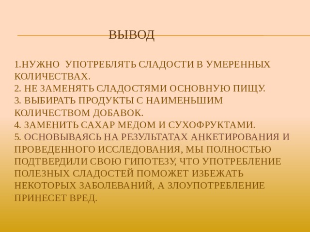  Вывод   1.Нужно Употреблять сладости в умеренных количествах.  2. Не заменять сладостями основную пищу.  3. Выбирать продукты с наименьшим количеством добавок.  4. заменить сахар медом и сухофруктами.  5. Основываясь на результатах анкетирования и проведенного исследования, мы полностью подтвердили свою гипотезу, что употребление полезных сладостей поможет избежать некоторых заболеваний, а злоупотребление принесет вред.   