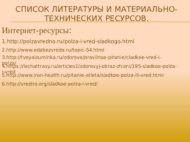 Список Литературы и Материально-Технических ресурсов. Интернет-ресурсы : 1.http://polzavredno.ru/polza-i-vred-sladkogo.html 2.http://www.edabezvreda.ru/topic-54.html 3.http://tvoyaizuminka.ru/zdorove/pravilnoe-pitanie/cladkoe-vred-i-polza/ 4.https://lechattravy.ru/articles1/zdorovyj-obraz-zhizni/195-sladkoe-polza-i-vred 5.http://www.iron-health.ru/pitanie-atleta/sladkoe-polza-ili-vred.html 6.http://vredno.org/sladkoe-polza-i-vred/ 