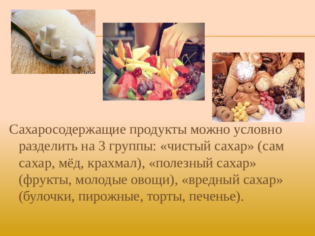 Сахаросодержащие продукты можно условно разделить на 3 группы: «чистый сахар» (сам сахар, мёд, крахмал), «полезный сахар» (фрукты, молодые овощи), «вредный сахар» (булочки, пирожные, торты, печенье).    