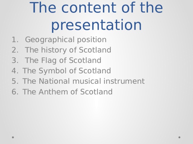 The content of the presentation  Geographical position  The history of Scotland  The Flag of Scotland The Symbol of Scotland The National musical instrument The Anthem of Scotland 