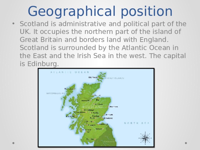 Geographical position Scotland is administrative and political part of the UK. It occupies the northern part of the island of Great Britain and borders land with England. Scotland is surrounded by the Atlantic Ocean in the East and the Irish Sea in the west. The capital is Edinburg. 