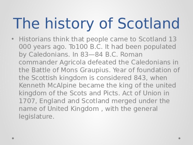The history of Scotland Historians think that people came to Scotland 13 000 years ago. To100 B.C. It had been populated by Caledonians. In 83—84 B.C. Roman commander Agricola defeated the Caledonians in the Battle of Mons Graupius. Year of foundation of the Scottish kingdom is considered 843, when Kenneth McAlpine became the king of the united kingdom of the Scots and Picts. Act of Union in 1707, England and Scotland merged under the name of United Kingdom , with the general legislature. 