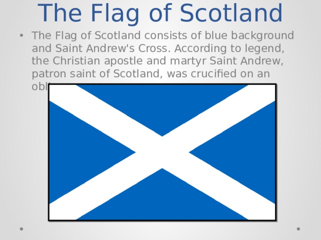 The Flag of Scotland The Flag of Scotland consists of blue background and Saint Andrew's Cross. According to legend, the Christian apostle and martyr Saint Andrew, patron saint of Scotland, was crucified on an oblique cross 