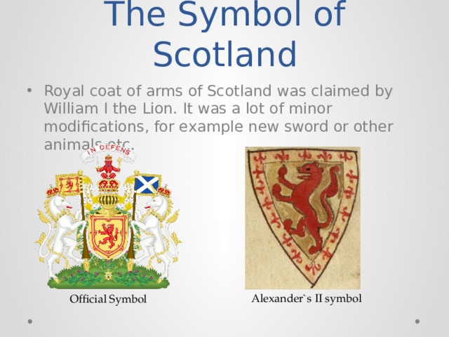 The Symbol of Scotland Royal coat of arms of Scotland was claimed by William I the Lion. It was a lot of minor modifications, for example new sword or other animals etc. Alexander`s II symbol Official Symbol 