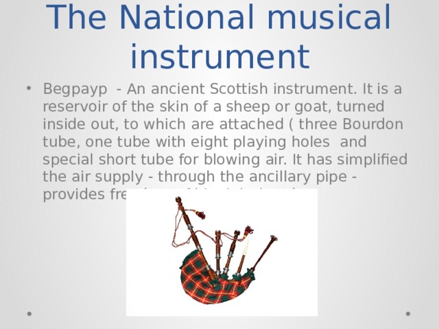 The National musical instrument Begpayp - An ancient Scottish instrument. It is a reservoir of the skin of a sheep or goat, turned inside out, to which are attached ( three Bourdon tube, one tube with eight playing holes and special short tube for blowing air. It has simplified the air supply - through the ancillary pipe - provides freedom of his right hand. 