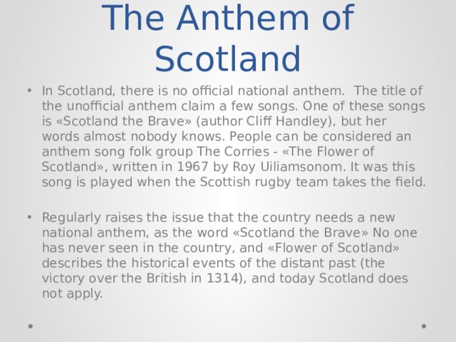 The Anthem of Scotland In Scotland, there is no official national anthem. The title of the unofficial anthem claim a few songs. One of these songs is «Scotland the Brave» (author Cliff Handley), but her words almost nobody knows. People can be considered an anthem song folk group The Corries - «The Flower of Scotland», written in 1967 by Roy Uiliamsonom. It was this song is played when the Scottish rugby team takes the field. Regularly raises the issue that the country needs a new national anthem, as the word «Scotland the Brave» No one has never seen in the country, and «Flower of Scotland» describes the historical events of the distant past (the victory over the British in 1314), and today Scotland does not apply. 