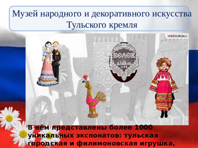 Музей народного и декоративного искусства Тульского кремля В нём представлены более 1000 уникальных экспонатов: тульская городская и филимоновская игрушка, белёвское кружево, народный костюм, вышивка и т.д. 