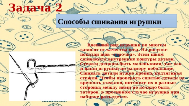 Задача 2 Способы сшивания игрушки  Внешний вид игрушки во многом зависит от качества шва. На рисунке показан шов «строчка». Этим швом сшиваются внутренние контуры детали. Стежки должны быть маленькими, так как и наши игрушки по размеру небольшие. Сшивать детали нужно крепко, подтягивая стежки. Чтобы проверить сшитые детали на крепость стежков, потяните их в разные стороны; между ними не должно быть зазоров, в противном случае игрушка при набивке разъедется. 