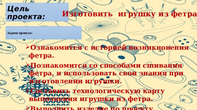 Цель проекта: Изготовить игрушку из фетра.  Задачи проекта:   Ознакомится с историей возникновения фетра. Познакомится со способами сшивания фетра, и использовать свои знания при изготовлении игрушки. Составить технологическую карту выполнения игрушки из фетра. Выполнить изделие по проекту. 