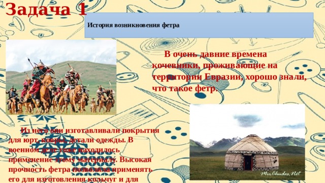 Задача 1  История возникновения фетра    В очень давние времена кочевники, проживающие на территории Евразии, хорошо знали, что такое фетр.  Из него они изготавливали покрытия для юрт, ковры, детали одежды. В военном деле тоже находилось применение этому материалу. Высокая прочность фетра позволяла применять его для изготовления кольчуг и для защиты городских стен при осаде. 