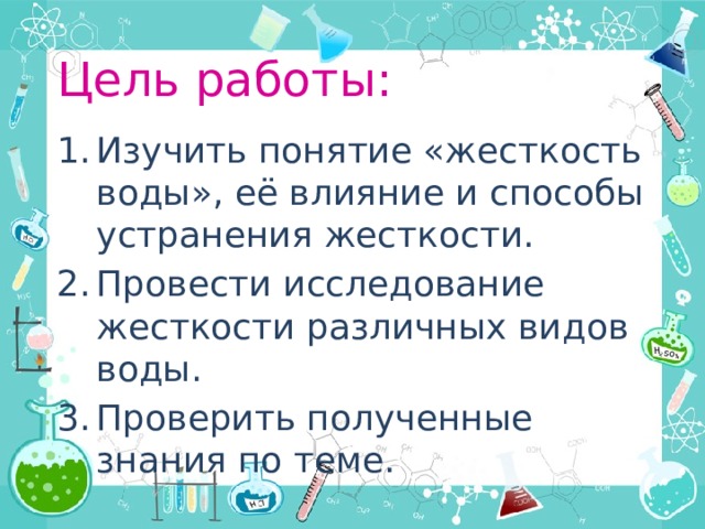 Цель работы: Изучить понятие «жесткость воды», её влияние и способы устранения жесткости. Провести исследование жесткости различных видов воды. Проверить полученные знания по теме. 