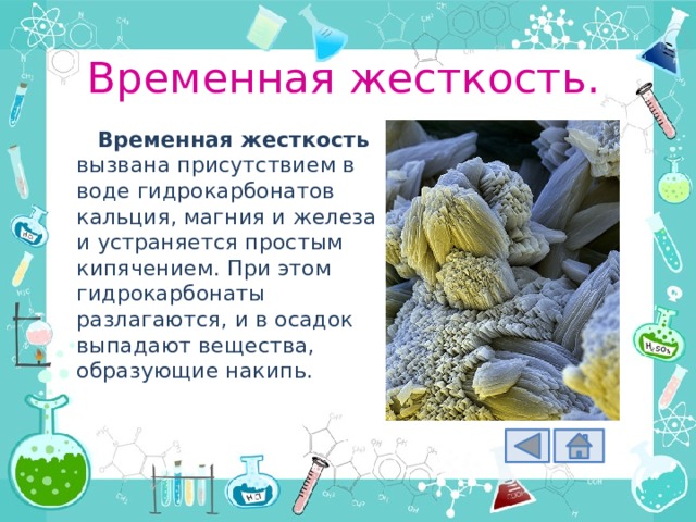 Временная жесткость. Временная жесткость вызвана присутствием в воде гидрокарбонатов кальция, магния и железа и устраняется простым кипячением. При этом гидрокарбонаты разлагаются, и в осадок выпадают вещества, образующие накипь. 
