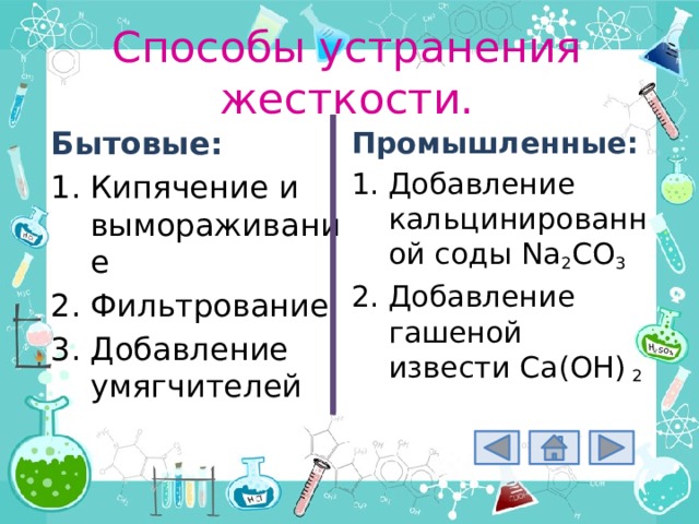 Способы устранения жесткости. Промышленные: Добавление кальцинированной соды Na 2 CO 3 Добавление гашеной извести Ca(OH) 2 Бытовые: Кипячение и вымораживание Фильтрование Добавление умягчителей 