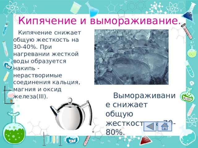 Кипячение и вымораживание. Кипячение снижает общую жесткость на 30-40%. При нагревании жесткой воды образуется накипь - нерастворимые соединения кальция, магния и оксид железа(III). Вымораживание снижает общую жесткость на 70-80%. 