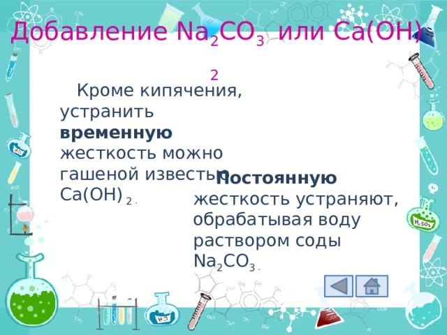 Добавление Na 2 CO 3 или Ca(OH) 2 Кроме кипячения, устранить временную жесткость можно гашеной известью Ca(OH) 2 . Постоянную жесткость устраняют, обрабатывая воду раствором соды Na 2 CO 3 . 