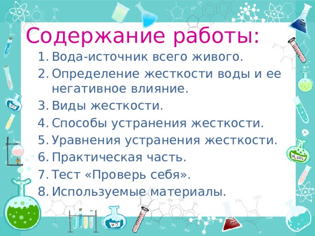 Содержание работы: Вода-источник всего живого. Определение жесткости воды и ее негативное влияние. Виды жесткости. Способы устранения жесткости. Уравнения устранения жесткости. Практическая часть. Тест «Проверь себя». Используемые материалы. 