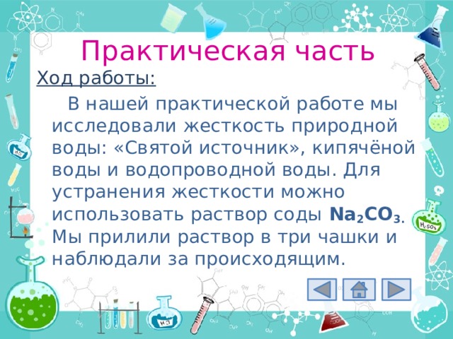 Практическая часть Ход работы: В нашей практической работе мы исследовали жесткость природной воды: «Святой источник», кипячёной воды и водопроводной воды. Для устранения жесткости можно использовать раствор соды Na 2 CO 3.  Мы прилили раствор в три чашки и наблюдали за происходящим. 
