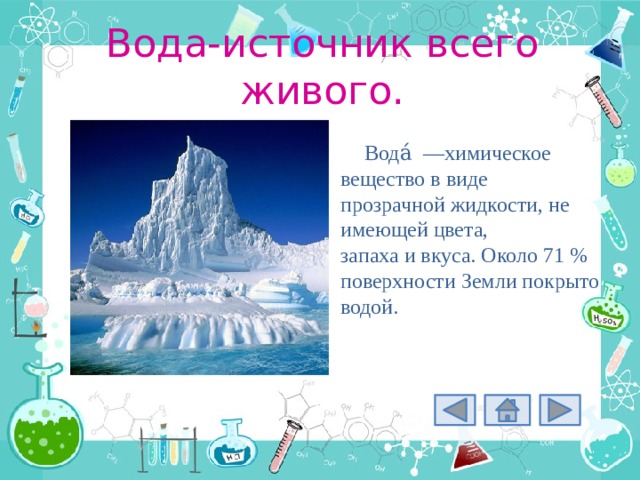 Вода-источник всего живого. Вода́  —химическое вещество в виде прозрачной жидкости, не имеющей цвета, запаха и вкуса. Около 71 % поверхности Земли покрыто водой. 