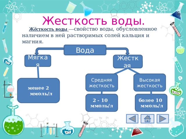 Жесткость воды. Жёсткость воды   — свойство воды, обусловленное наличием в ней растворимых солей кальция и магния. Вода Жесткая  Мягкая Средняя жесткость Высокая жесткость менее 2 ммоль/л 2 - 10 ммоль/л более 10 ммоль/л 