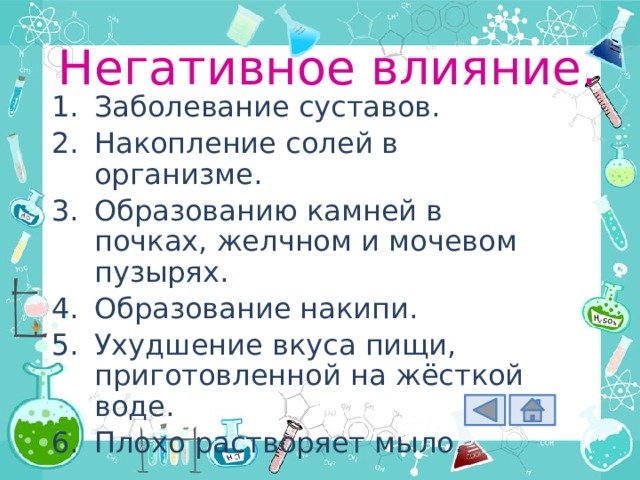 Негативное влияние. Заболевание суставов. Накопление солей в организме. Образованию камней в почках, желчном и мочевом пузырях. Образование накипи. Ухудшение вкуса пищи, приготовленной на жёсткой воде. Плохо растворяет мыло. 