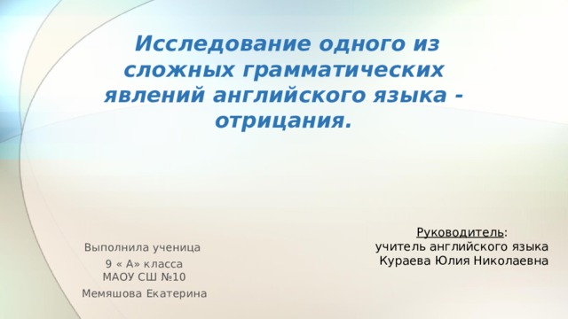       Исследование одного из сложных грамматических явлений английского языка - отрицания.   Руководитель : учитель английского языка Кураева Юлия Николаевна Выполнила ученица 9 « А» класса  МАОУ СШ №10 Мемяшова Екатерина  