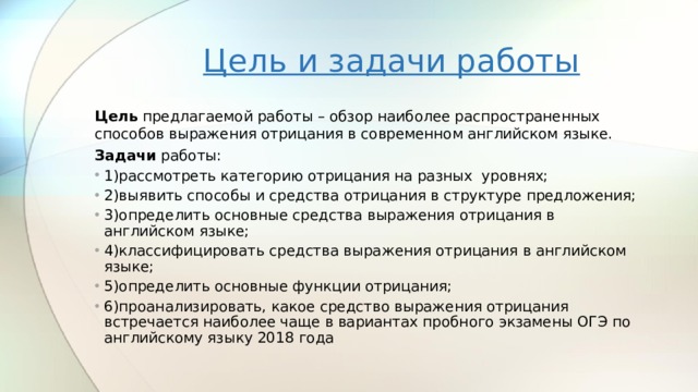 Цель и задачи работы Цель предлагаемой работы – обзор наиболее распространенных способов выражения отрицания в современном английском языке. Задачи работы: 1)рассмотреть категорию отрицания на разных уровнях; 2)выявить способы и средства отрицания в структуре предложения; 3)определить основные средства выражения отрицания в английском языке; 4)классифицировать средства выражения отрицания в английском языке; 5)определить основные функции отрицания; 6)проанализировать, какое средство выражения отрицания встречается наиболее чаще в вариантах пробного экзамены ОГЭ по английскому языку 2018 года  