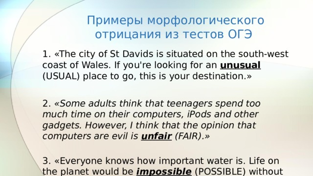 Примеры морфологического отрицания из тестов ОГЭ 1. «The city of St Davids is situated on the south-west coast of Wales. If you're looking for an unusual (USUAL) place to go, this is your destination.» 2. «Some adults think that teenagers spend too much time on their computers, iPods and other gadgets. However, I think that the opinion that computers are evil is unfair (FAIR).»  3. «Everyone knows how important water is. Life on the planet would be impossible (POSSIBLE) without it.» 