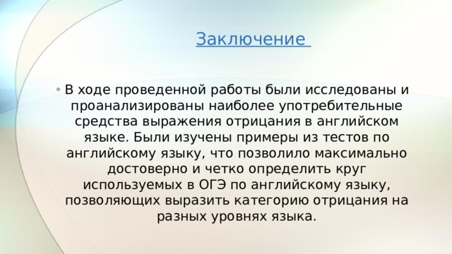 Заключение В ходе проведенной работы были исследованы и проанализированы наиболее употребительные средства выражения отрицания в английском языке. Были изучены примеры из тестов по английскому языку, что позволило максимально достоверно и четко определить круг используемых в ОГЭ по английскому языку, позволяющих выразить категорию отрицания на разных уровнях языка. 