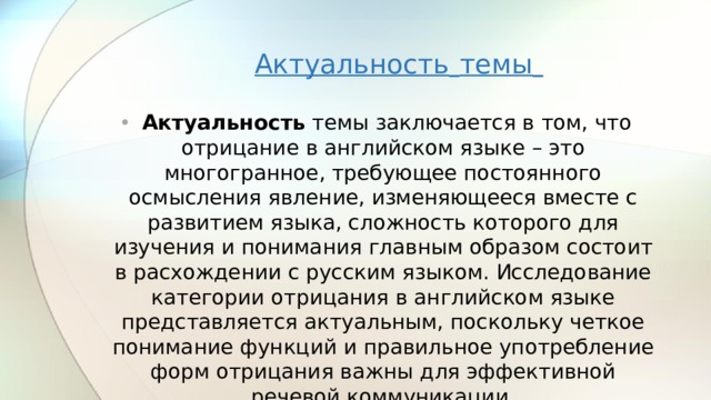 Актуальность  темы   Актуальность темы заключается в том, что отрицание в английском языке – это многогранное, требующее постоянного осмысления явление, изменяющееся вместе с развитием языка, сложность которого для изучения и понимания главным образом состоит в расхождении с русским языком. Исследование категории отрицания в английском языке представляется актуальным, поскольку четкое понимание функций и правильное употребление форм отрицания важны для эффективной речевой коммуникации. 
