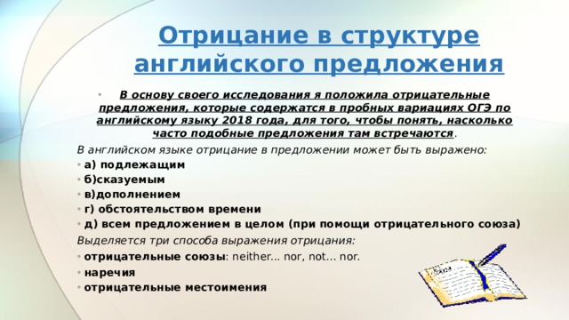Отрицание в структуре английского предложения В основу своего исследования я положила отрицательные предложения, которые содержатся в пробных вариациях ОГЭ по английскому языку 2018 года, для того, чтобы понять, насколько часто подобные предложения там встречаются . В английском языке отрицание в предложении может быть выражено: а) подлежащим б)сказуемым в)дополнением г) обстоятельством времени д) всем предложением в целом (при помощи отрицательного союза) Выделяется три способа выражения отрицания: отрицательные союзы : neither... nor, not... nor. наречия отрицательные местоимения  