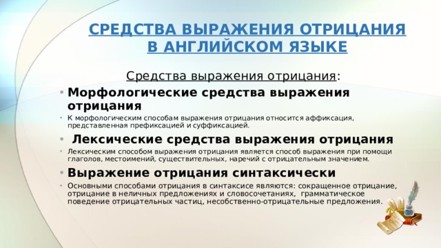  СРЕДСТВА ВЫРАЖЕНИЯ ОТРИЦАНИЯ  В АНГЛИЙСКОМ ЯЗЫКЕ   Средства выражения отрицания : Морфологические средства выражения отрицания К морфологическим способам выражения отрицания относится аффиксация, представленная префиксацией и суффиксацией.  Лексические средства выражения отрицания Лексическим способом выражения отрицания является способ выражения при помощи глаголов, местоимений, существительных, наречий с отрицательным значением. Выражение отрицания синтаксически Основными способами отрицания в синтаксисе являются: сокращенное отрицание, отрицание в неличных предложениях и словосочетаниях, грамматическое поведение отрицательных частиц, несобственно-отрицательные предложения. 