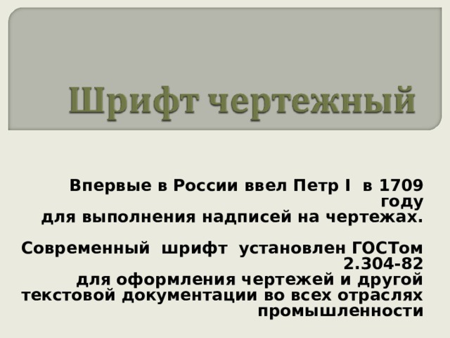  Впервые в России ввел Петр I в 1709 году для выполнения надписей на чертежах.  Современный шрифт установлен ГОСТом 2.304-82 для оформления чертежей и другой текстовой документации во всех отраслях промышленности  