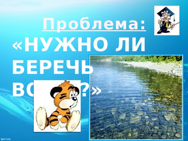  Проблема: «Нужно ли беречь Воду ?»   