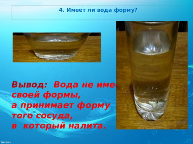 4. Имеет ли вода форму?         Вывод: Вода не имеет своей формы, а принимает форму того сосуда, в который налита.   