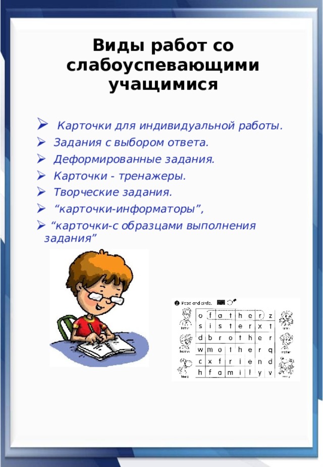 Виды работ со слабоуспевающими учащимися  Карточки для индивидуальной работы.  Задания с выбором ответа.  Деформированные задания.  Карточки - тренажеры.  Творческие задания. “ карточки-информаторы”, “ карточки-с образцами выполнения задания” 