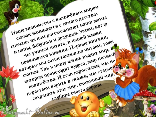 Наше знакомство с волшебным миром сказок начинается с самого детства: сначала их нам рассказывают наши мамы и папы, бабушки и дедушки. Затем, когда мы учимся читать, в нашей жизни появляются книжки. Первые книжки, которые мы самостоятельно читаем, тоже сказки. Так в нашу жизнь входит мир, в котором происходят чудеса, мир полный волшебства. И став взрослыми, мы не перестаем верить в сказки, мы стараемся сохранить этот мир, сказочный мир, в глубине своего сердца. 