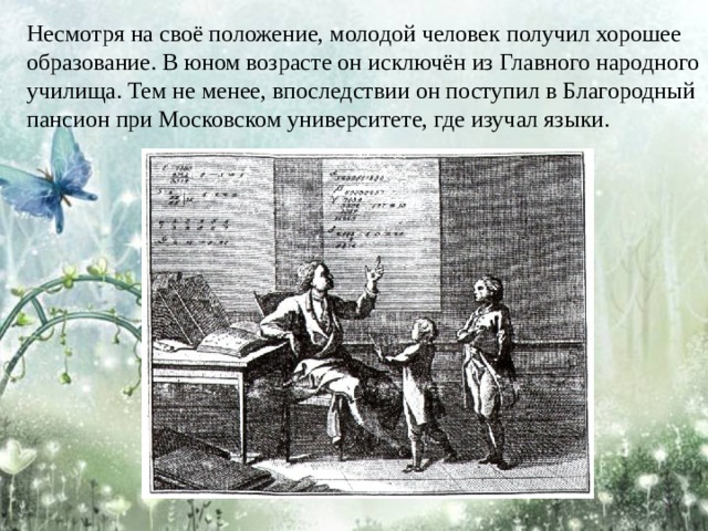 Несмотря на своё положение, молодой человек получил хорошее образование. В юном возрасте он исключён из Главного народного училища. Тем не менее, впоследствии он поступил в Благородный пансион при Московском университете, где изучал языки. 