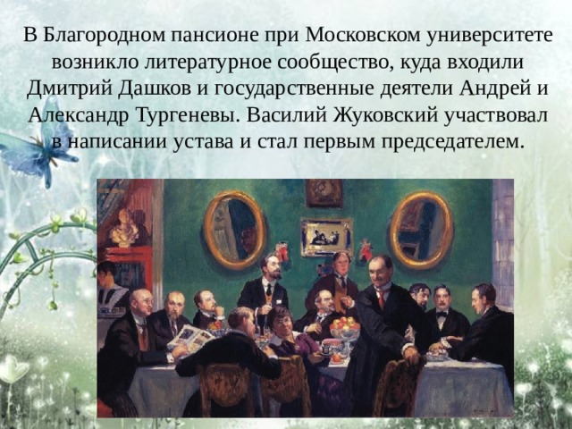 В Благородном пансионе при Московском университете возникло литературное сообщество, куда входили Дмитрий Дашков и государственные деятели Андрей и Александр Тургеневы. Василий Жуковский участвовал в написании устава и стал первым председателем. 