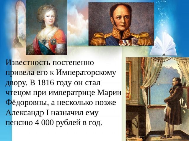 Известность постепенно привела его к Императорскому двору. В 1816 году он стал чтецом при императрице Марии Фёдоровны, а несколько позже Александр I назначил ему пенсию 4 000 рублей в год. 