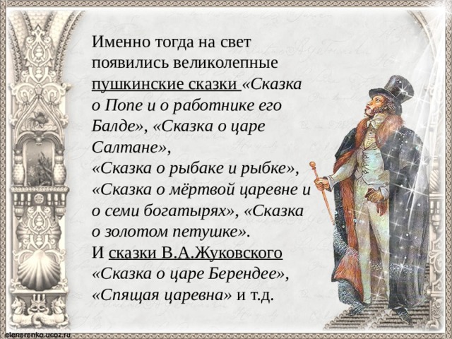 Именно тогда на свет появились великолепные пушкинские сказки «Сказка о Попе и о работнике его Балде», «Сказка о царе Салтане», «Сказка о рыбаке и рыбке», «Сказка о мёртвой царевне и о семи богатырях», «Сказка о золотом петушке». И сказки В.А.Жуковского «Сказка о царе Берендее», «Спящая царевна» и т.д. 