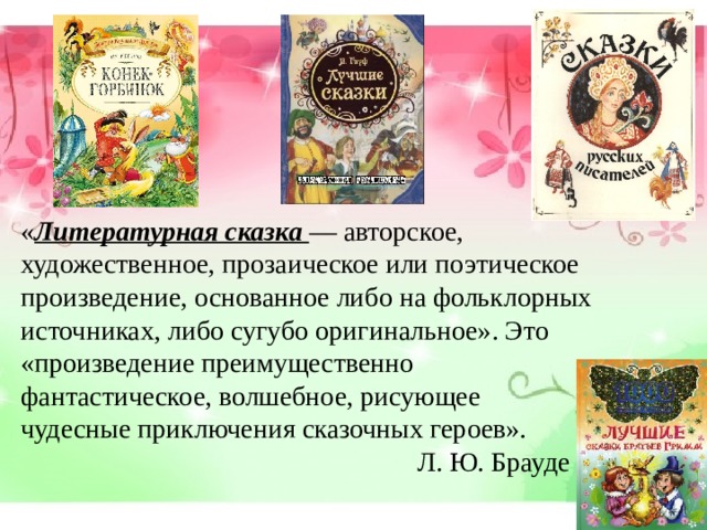 « Литературная сказка — авторское, художественное, прозаическое или поэтическое произведение, основанное либо на фольклорных источниках, либо сугубо оригинальное». Это «произведение преимущественно фантастическое, волшебное, рисующее чудесные приключения сказочных героев».  Л. Ю. Брауде 