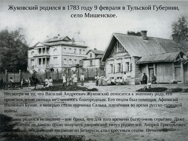 Жуковский родился в 1783 году 9 февраля в Тульской Губернии, село Мишенское. Несмотря на то, что Василий Андреевич Жуковский относится к знатному роду, его происхождение отнюдь не считалось благородным. Его отцом был помещик Афанасий Иванович Бунин, а матерью стала турчанка Сальха, пленённая во время русско-турецкой войны. Мальчик родился незаконно – вне брака, что для того времени было очень серьёзно. Даже усыновление не давало право получить дворянский титул родителей. Андрей Григорьевич Жуковский, обедневший дворянин из Беларуси, стал крёстным отцом. От него же мальчику досталась фамилия и отчество. 