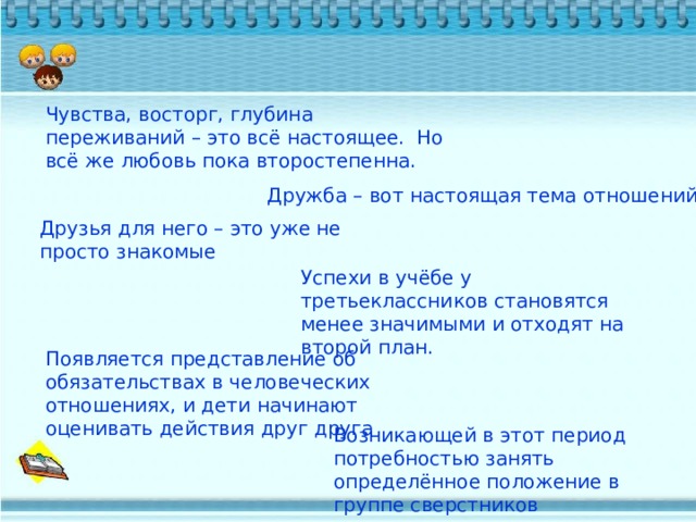 Чувства, восторг, глубина переживаний – это всё настоящее. Но всё же любовь пока второстепенна. Дружба – вот настоящая тема отношений. Друзья для него – это уже не просто знакомые Успехи в учёбе у третьеклассников становятся менее значимыми и отходят на второй план. Появляется представление об обязательствах в человеческих отношениях, и дети начинают оценивать действия друг друга Возникающей в этот период потребностью занять определённое положение в группе сверстников 