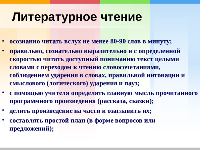 Литературное чтение  осознанно читать вслух не менее 80-90 слов в минуту; правильно, сознательно выразительно и с определенной скоростью читать доступный пониманию текст целыми словами с переходом к чтению словосочетаниями, соблюдением ударения в словах, правильной интонации и смыслового (логического) ударения и пауз; с помощью учителя определять главную мысль прочитанного программного произведения (рассказа, сказки); делить произведение на части и озаглавить их; составлять простой план (в форме вопросов или предложений); 